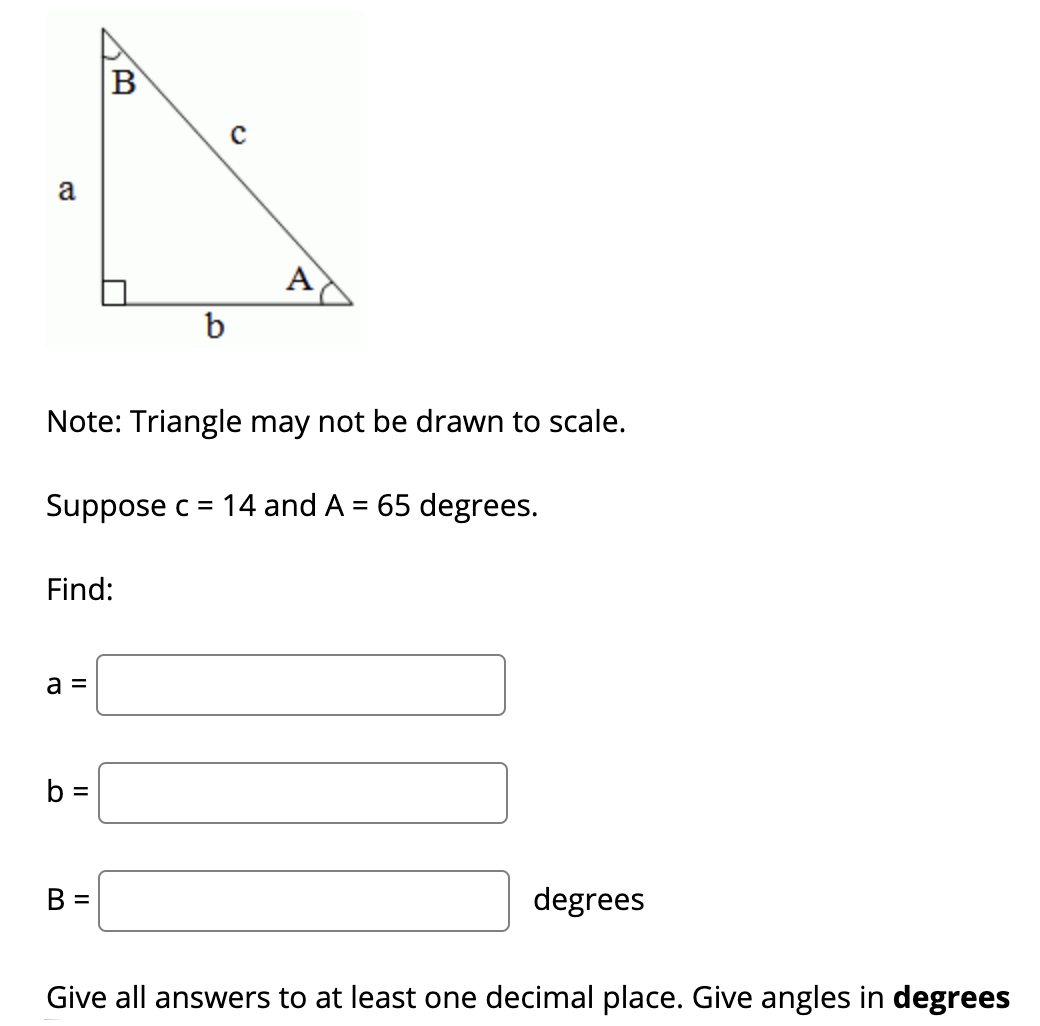 B
a
A
b
Note: Triangle may not be drawn to scale.
Suppose c = 14 and A = 65 degrees.
Find:
a =
b =
В -
degrees
Give all answers to at least one decimal place. Give angles in degrees
