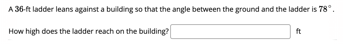 A 36-ft ladder leans against a building so that the angle between the ground and the ladder is 78°.
How high does the ladder reach on the building?
ft
