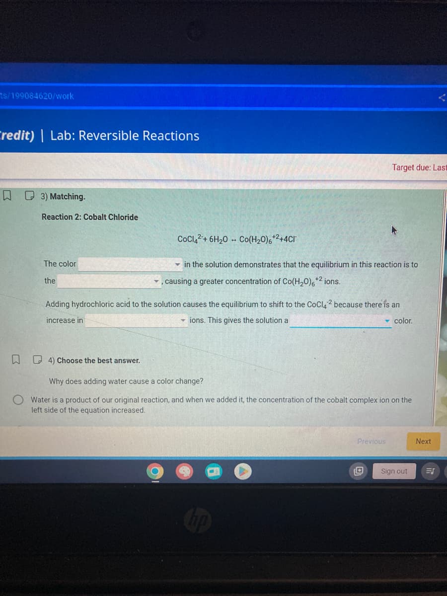 ts/199084620/work
Credit) | Lab: Reversible Reactions
W
3) Matching.
Reaction 2: Cobalt Chloride
The color
the
COCI4+ 6H₂O Co(H₂0)6+²+4Cl
4) Choose the best answer.
in the solution demonstrates that the equilibrium in this reaction is to
✓, causing a greater concentration of Co(H₂0)6+2 ions.
Target due: Last
Adding hydrochloric acid to the solution causes the equilibrium to shift to the CoCl2 because there is an
increase in
▾ions. This gives the solution a
color.
Why does adding water cause a color change?
O Water is a product of our original reaction, and when we added it, the concentration of the cobalt complex ion on the
left side of the equation increased.
Previous
Sign out
Next
=