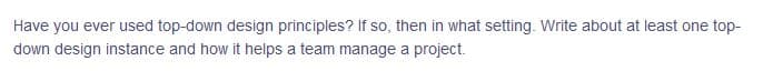 Have you ever used top-down design principles? If so, then in what setting. Write about at least one top-
down design instance and how it helps a team manage a project.