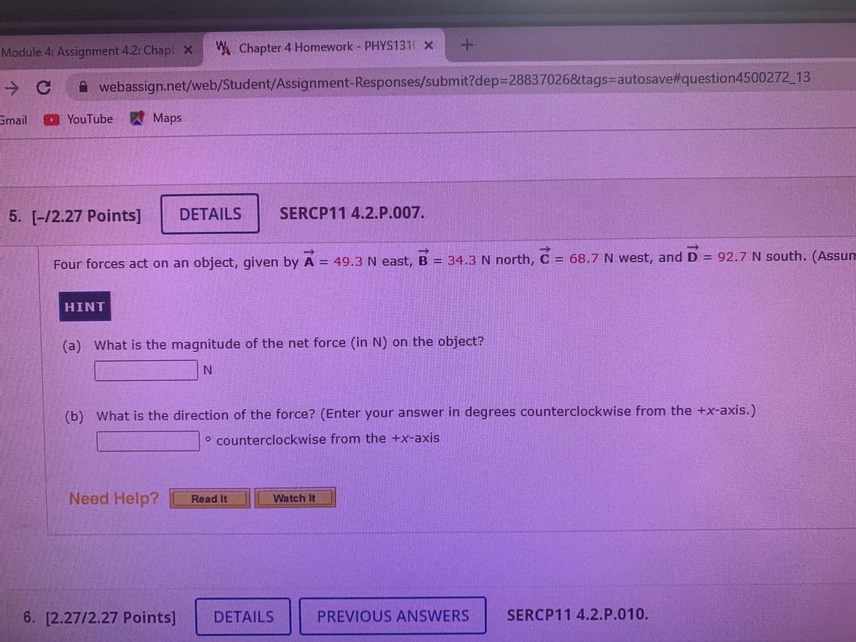 Module 4: Assignment 4.2: Chapt x
A Chapter 4 Homework - PHYS131 x
A webassign.net/web/Student/Assignment-Responses/submit?dep=28837026&tags=Dautosave#question4500272_13
Smail
YouTube Maps
5. [-/2.27 Points]
DETAILS
SERCP11 4.2.P.007.
台
Four forces act on an object, given by A = 49.3 N east, B = 34.3 N north, C = 68.7 N west, and D = 92.7 N south. (Assum
HINT
(a) What is the magnitude of the net force (in N) on the object?
N.
(b) What is the direction of the force? (Enter your answer in degrees counterclockwise from the +x-axis.)
o counterclockwise from the +x-axis
Need Help?
Watch It
Read It
6. [2.27/2.27 Points]
DETAILS
PREVIOUS ANSWERS
SERCP11 4.2.P.010.
