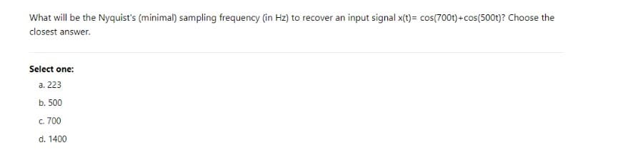 What will be the Nyquist's (minimal) sampling frequency (in Hz) to recover an input signal x(t)= cos(700t) +cos(500t)? Choose the
closest answer.
Select one:
a. 223
b. 500
c. 700
d. 1400
