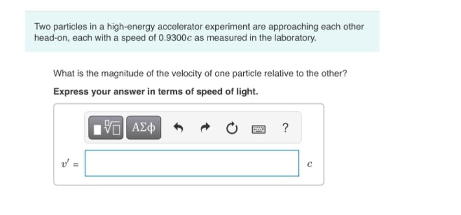 Two particles in a high-energy accelerator experiment are approaching each other
head-on, each with a speed of 0.9300c as measured in the laboratory.
What is the magnitude of the velocity of one particle relative to the other?
Express your answer in terms of speed of light.
ν ΑΣφ
?
