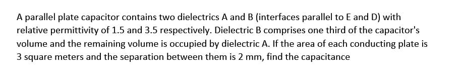 A parallel plate capacitor contains two dielectrics A and B (interfaces parallel to E and D) with
relative permittivity of 1.5 and 3.5 respectively. Dielectric B comprises one third of the capacitor's
volume and the remaining volume is occupied by dielectric A. If the area of each conducting plate is
3 square meters and the separation between them is 2 mm, find the capacitance
