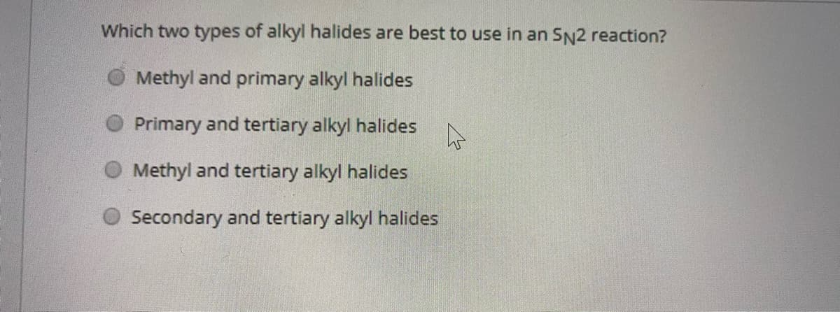 Which two types of alkyl halides are best to use in an SN2 reaction?
Methyl and primary alkyl halides
Primary and tertiary alkyl halides
Methyl and tertiary alkyl halides
Secondary and tertiary alkyl halides
