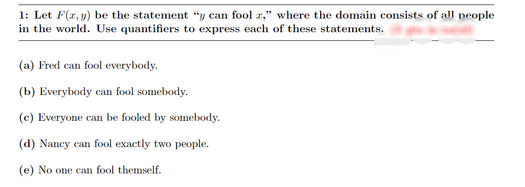 1: Let F(x, y) be the statement "y can fool x," where the domain consists of all people
in the world. Use quantifiers to express each of these statements.
(a) Fred can fool everybody.
(b) Everybody can fool somebody.
(c) Everyone can be fooled by somebody.
(d) Nancy can fool exactly two people.
(e) No one can fool themself.