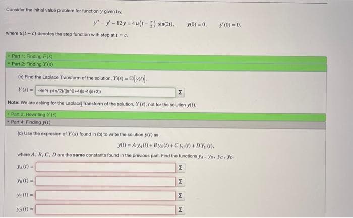 Consider the initial value problem for function y given by,
where u(t-c) denotes the step function with step at t = c.
y"-y-12y=4u(t) sin(21). y(0) = 0,
Part 1: Finding F(x)
- Part 2: Finding Y (s)
(b) Find the Laplace Transform of the solution, Y(s) = a[y()].
Y(s) = -8e^(-pi s/2)/(s^2+4)(-4)(3+3))
Note: We are asking for the Laplace Transform of the solution, Y (s), not for the solution y(t).
Part 3: Rewriting Y (8)
- Part 4: Finding y(t)
(d) Use the expresion of Y (s) found in (b) to write the solution y(t) as
Yn (t)=
y(t) = Aya(t) + Bys(t) + Cyc()+DYp (1).
where A, B, C, D are the same constants found in the previous part. Find the functions ya. Ya. yc. YD.
YA (t) =
Σ
Ye(t)=
YD (t)=
Σ
M
y (0) = 0.
Σ