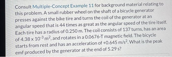 Consult Multiple-Concept Example 11 for background material relating to
this problem. A small rubber wheel on the shaft of a bicycle generator
presses against the bike tire and turns the coil of the generator at an
angular speed that is 44 times as great as the angular speed of the tire itself.
Each tire has a radius of 0.250 m. The coil consists of 137 turns, has an area
of 4.38 x 10-3 m², and rotates in a 0.0676-T magnetic field. The bicycle
starts from rest and has an acceleration of +0.645 m/s². What is the peak
emf produced by the generator at the end of 5.29 s?