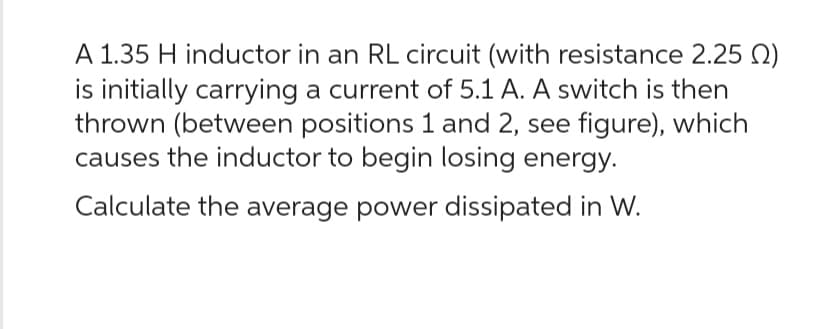 A 1.35 H inductor in an RL circuit (with resistance 2.25 )
is initially carrying a current of 5.1 A. A switch is then
thrown (between positions 1 and 2, see figure), which
causes the inductor to begin losing energy.
Calculate the average power dissipated in W.