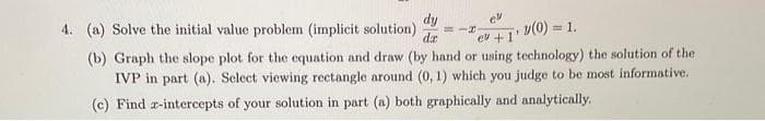 dy
dz
4. (a) Solve the initial value problem (implicit solution) =IF
ev
(b) Graph the slope plot for the equation and draw (by hand or using technology) the solution of the
v(0) = 1.
es +1'
IVP in part (a). Select viewing rectangle around (0, 1) which you judge to be most informative.
(c) Find z-intercepts of your solution in part (a) both graphically and analytically.