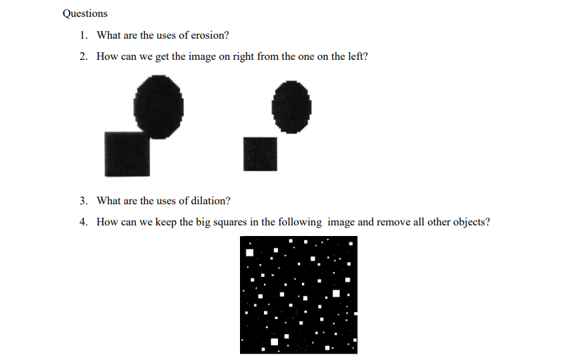 Questions
1. What are the uses of erosion?
2. How can we get the image on right from the one on the left?
3. What are the uses of dilation?
4. How can we keep the big squares in the following image and remove all other objects?