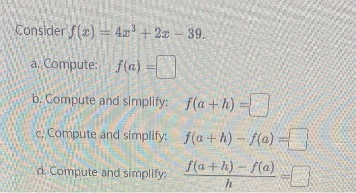 Consider f(x) = 4x³ + 2x - 39.
a. Compute: f(a) =
b. Compute and simplify:
c. Compute and simplify:
d. Compute and simplify:
f(a+h) =
f(a+h)-f(a) =
f(a+h)-f(a)
h