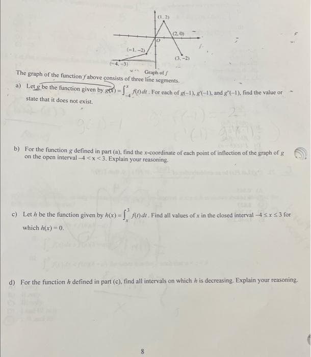 (-1.-2)
-4,-3)
(1.2)
10
(2.0)
Graph of f
The graph of the function fabove consists of three line segments.
a) Let g be the function given by gtt) = f(n)dt. For each of g(-1), g(-1), and g'(-1), find the value or
state that it does not exist.
(3.-2)
8
'(I) gr
b) For the function g defined in part (a), find the x-coordinate of each point of inflection of the graph of g
on the open interval-4<x<3. Explain your reasoning.
c) Let h be the function given by h(x) = f(1) dr. Find all values of x in the closed interval -4 ≤ x ≤ 3 for
which h(x) = 0.
d) For the function h defined in part (c), find all intervals on which his decreasing. Explain your reasoning.
4