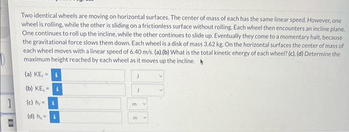 1
11
Two identical wheels are moving on horizontal surfaces. The center of mass of each has the same linear speed. However, one
wheel is rolling, while the other is sliding on a frictionless surface without rolling. Each wheel then encounters an incline plane.
One continues to roll up the incline, while the other continues to slide up. Eventually they come to a momentary halt, because
the gravitational force slows them down. Each wheel is a disk of mass 3.62 kg. On the horizontal surfaces the center of mass of
each wheel moves with a linear speed of 6.40 m/s. (a).(b) What is the total kinetic energy of each wheel? (c). (d) Determine the
maximum height reached by each wheel as it moves up the incline.
(a) KE,= i
(b) KE, - i
(c) h, i
(d) h,=
J
J
m
m
V