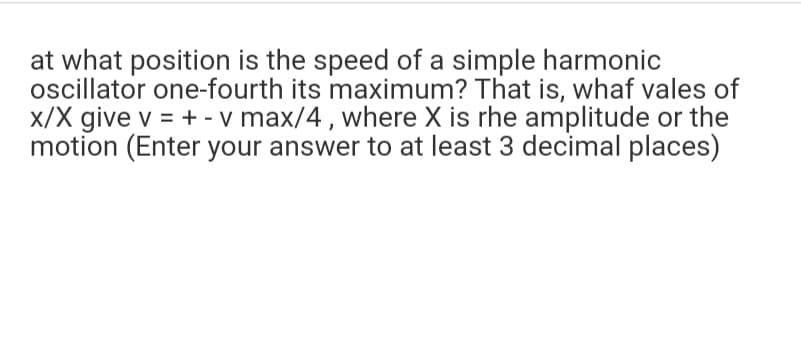 at what position is the speed of a simple harmonic
oscillator one-fourth its maximum? That is, whaf vales of
x/X give v = + - v max/4, where X is rhe amplitude or the
motion (Enter your answer to at least 3 decimal places)