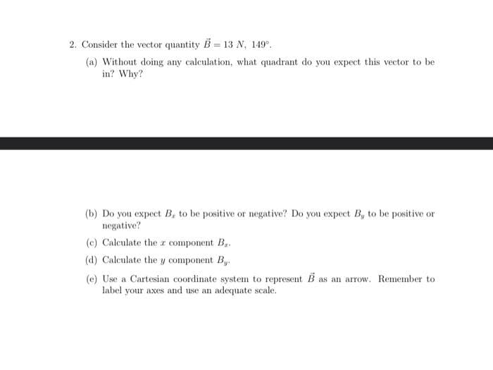 2. Consider the vector quantity B = 13 N, 149⁰.
(a) Without doing any calculation, what quadrant do you expect this vector to be
in? Why?
(b) Do you expect B, to be positive or negative? Do you expect B, to be positive or
negative?
(c) Calculate the a component B
(d) Calculate the y component By
(e) Use a Cartesian coordinate system to represent B as an arrow. Remember to
label your axes and use an adequate scale.