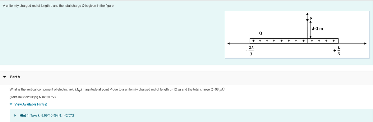 A uniformly charged rod of length L and the total charge Q is given in the figure.
Part A
What is the vertical component of electric field (E) magnitude at point P due to a uniformly charged rod of length L=12 m and the total charge Q=68 μC
(Take k=8.99*10^{9} N.m^2/C^2)
▾ View Available Hint(s)
▶
Hint 1. Take k=8.99*10^{9} N.m^2/C^2
-
+
2L
3
Q
+
+
+
+
+
d=1 m
+ +
+
+
L
3