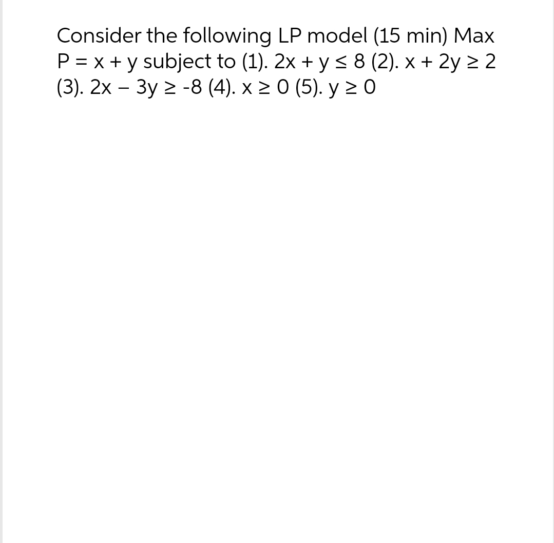 Consider the following LP model (15 min) Max
P = x + y subject to (1). 2x + y ≤ 8 (2). x + 2y ≥ 2
(3). 2x - 3y ≥-8 (4). x ≥ 0 (5). y ≥ 0