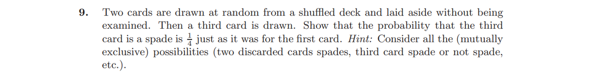 Two cards are drawn at random from a shuffled deck and laid aside without being
examined. Then a third card is drawn. Show that the probability that the third
card is a spade is - just as it was for the first card. Hint: Consider all the (mutually
exclusive) possibilities (two discarded cards spades, third card spade or not spade,
etc.).
9.
