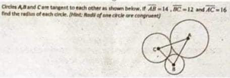 Circles Aand Care tangent to each other as shown below, if AB-14,BC-12 and AC-16
find the redhun of each circle. (Hint: Rodi of one cirtle are congruent)
