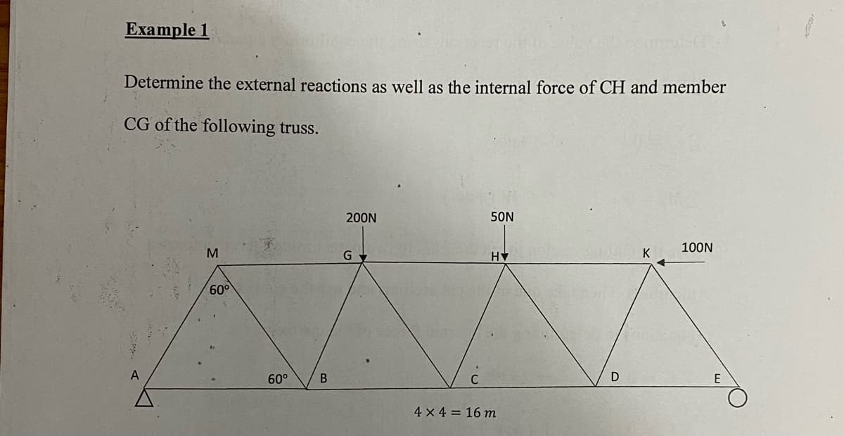 Еxample 1
Determine the external reactions as well as the internal force of CH and member
CG of the following truss.
200N
50N
100N
K
60°
A
60°
E
4 x 4 = 16 m
