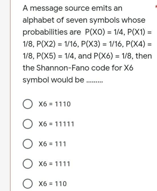 A message source emits an
alphabet of seven symbols whose
probabilities are P(XO) = 1/4, P(X1) =
1/8, P(X2) = 1/16, P(X3) = 1/16, P(X4) =
1/8, P(X5) = 1/4, and P(X6) = 1/8, then
the Shannon-Fano code for X6
symbol would be ..........
O X6 = 1110
O x6 = 11111
O x6 = 111
X6
O x6 = 1111
O x6 = 110