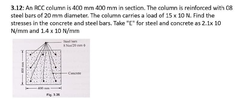 3.12: An RCC column is 400 mm 400 mm in section. The column is reinforced with 08
steel bars of 20 mm diameter. The column carries a load of 15 x 10 N. Find the
stresses in the concrete and steel bars. Take "E" for steel and concrete as 2.1x 10
N/mm and 1.4 x 10 N/mm
400 mm
400 mm
Fig. 3.26
Steel bars
8 Nos/20 mm
Concrete