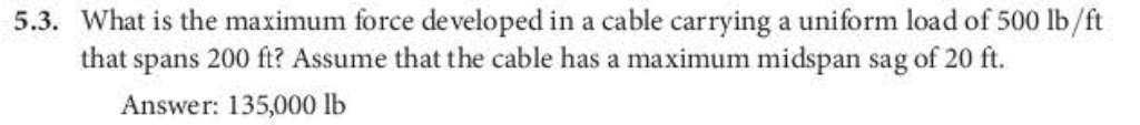 5.3. What is the maximum force developed in a cable carrying a uniform load of 500 lb/ft
that spans 200 ft? Assume that the cable has a maximum midspan sag of 20 ft.
Answer: 135,000 lb