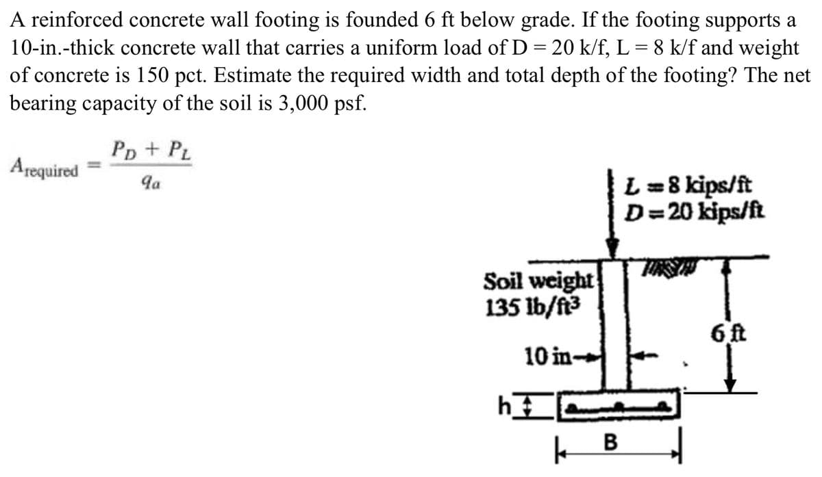 A reinforced concrete wall footing is founded 6 ft below grade. If the footing supports a
10-in.-thick concrete wall that carries a uniform load of D = 20 k/f, L = 8 k/f and weight
of concrete is 150 pct. Estimate the required width and total depth of the footing? The net
bearing capacity of the soil is 3,000 psf.
Arequired
PD + PL
9a
Soil weight
135 lb/ft³
10 in-
h
1
B
L == 8 kips/ft
D=20 kips/ft
6 ft