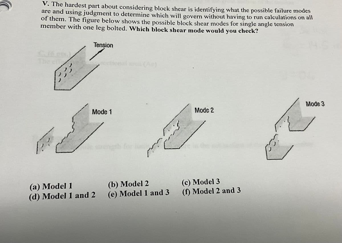 V. The hardest part about considering block shear is identifying what the possible failure modes
are and using judgment to determine which will govern without having to run calculations on all
of them. The figure below shows the possible block shear modes for single angle tension
member with one leg bolted. Which block shear mode would you check?
The eff
زور
ފ
--
Tension
Mode 1
(a) Model 1
(d) Model 1 and 2
wength for he
W
2
(b) Model 2
(e) Model 1 and 3
Modc 2
(c) Model 3
(f) Model 2 and 3
Mode 3