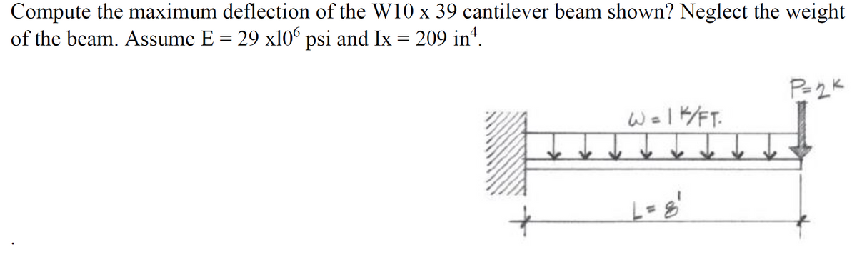 Compute the maximum deflection of the W10 x 39 cantilever beam shown? Neglect the weight
of the beam. Assume E = 29 x106 psi and Ix = 209 inª.
W=1K/FT.
L = 8'
P=2K