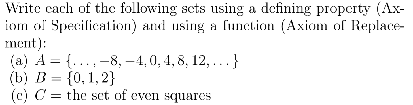 Write each of the following sets using a defining property (Ax-
iom of Specification) and using a function (Axiom of Replace-
ment):
(а) А — {..., —8, —4, 0, 4, 8, 12, .. }
(b) В %3 {0, 1, 2}
(c) C = the set of even squares
