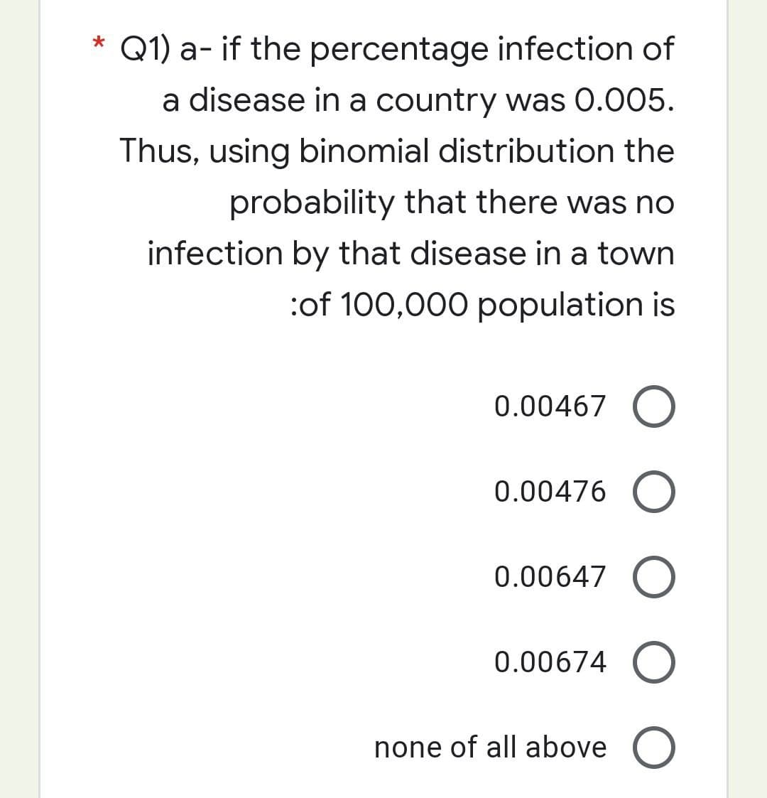 * Q1) a- if the percentage infection of
a disease in a country was 0.005.
Thus, using binomial distribution the
probability that there was no
infection by that disease in a town
:of 100,000 population is
0.00467 O
0.00476 O
0.00647 O
0.00674 O
none of all above O