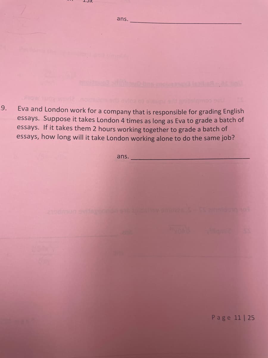 ans.
plity.
9.
Eva and London work for a company that is responsible for grading English
essays. Suppose it takes London 4 times as long as Eva to grade a batch of
essays. If it takes them 2 hours working together to grade a batch of
essays, how long will it take London working alone to do the same job?
ans.
Page 11 | 25
