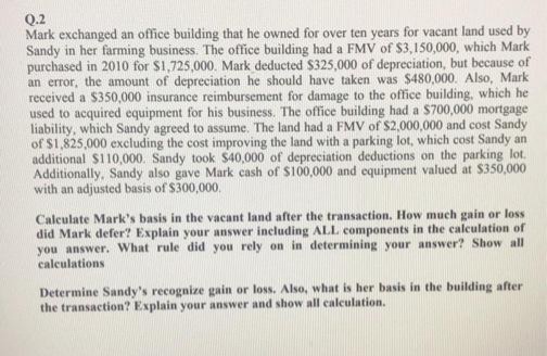 Q.2
Mark exchanged an office building that he owned for over ten years for vacant land used by
Sandy in her farming business. The office building had a FMV of $3,150,000, which Mark
purchased in 2010 for $1,725,000. Mark deducted $325,000 of depreciation, but because of
an error, the amount of depreciation he should have taken was $480,000. Also, Mark
received a $350,000 insurance reimbursement for damage to the office building, which he
used to acquired equipment for his business. The office building had a $700,000 mortgage
liability, which Sandy agreed to assume. The land had a FMV of $2,000,000 and cost Sandy
of $1,825,000 excluding the cost improving the land with a parking lot, which cost Sandy an
additional $110,000. Sandy took $40,000 of depreciation deductions on the parking lot.
Additionally, Sandy also gave Mark cash of $100,000 and equipment valued at $350,000
with an adjusted basis of $300,000.
Calculate Mark's basis in the vacant land after the transaction. How much gain or loss
did Mark defer? Explain your answer including ALL components in the calculation of
you answer. What rule did you rely on in determining your answer? Show all
calculations
Determine Sandy's recognize gain or loss. Also, what is her basis in the building after
the transaction? Explain your answer and show all calculation.
