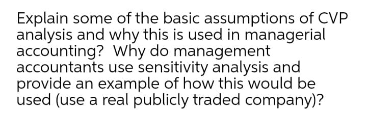 Explain some of the basic assumptions of CVP
analysis and why this is used in managerial
accounting? Why do management
accountants use sensitivity analysis and
provide an example of how this would be
used (use a real publicly traded company)?
