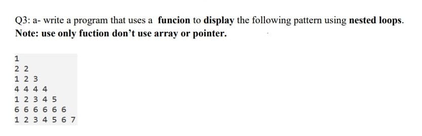 Q3: a- write a program that uses a funcion to display the following pattern using nested loops.
Note: use only fuction don't use array or pointer.
1
2 2
1 2 3
4 4 4 4
1 2 3 4 5
6 6 6 6 6 6
1 2 3 4 5 6 7
