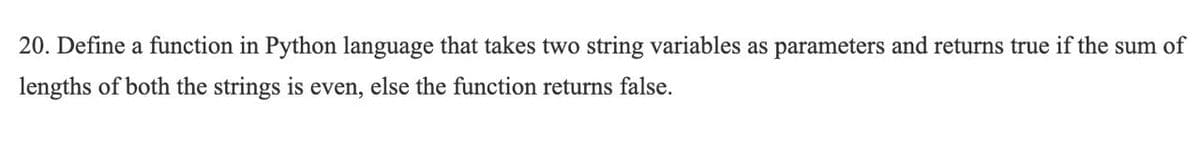 20. Define a function in Python language that takes two string variables as parameters and returns true if the sum of
lengths of both the strings is even, else the function returns false.
