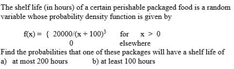 The shelf life (in hours) of a certain perishable packaged food is a random
variable whose probability density function is given by
f(x) = { 20000/(x + 100)³
0
for x > 0
elsewhere
Find the probabilities that one of these packages will have a shelf life of
a) at most 200 hours b) at least 100 hours