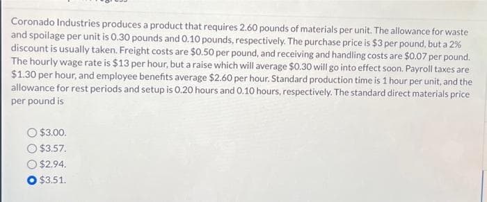 Coronado Industries produces a product that requires 2.60 pounds of materials per unit. The allowance for waste
and spoilage per unit is 0.30 pounds and 0.10 pounds, respectively. The purchase price is $3 per pound, but a 2%
discount is usually taken. Freight costs are $0.50 per pound, and receiving and handling costs are $0.07 per pound.
The hourly wage rate is $13 per hour, but a raise which will average $0.30 will go into effect soon. Payroll taxes are
$1.30 per hour, and employee benefits average $2.60 per hour. Standard production time is 1 hour per unit, and the
allowance for rest periods and setup is 0.20 hours and 0.10 hours, respectively. The standard direct materials price
per pound is
$3.00.
$3.57.
$2.94.
O $3.51.