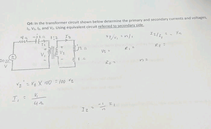 Q4: In the transformer circuit shown below determine the primary and secondary currents and voltages,
1₁, V₁, 12, and V₂. Using equivalent circuit referred to secondary side.
-120 1:2 12
v2/v₁ = n/₁
44
T, =
√₂¹ = V₂ X 100 = 100 v₂
+
V₂
42
j222
Iz
1²
Vs >
Ro=
12/1₁
R₂ =
Yn