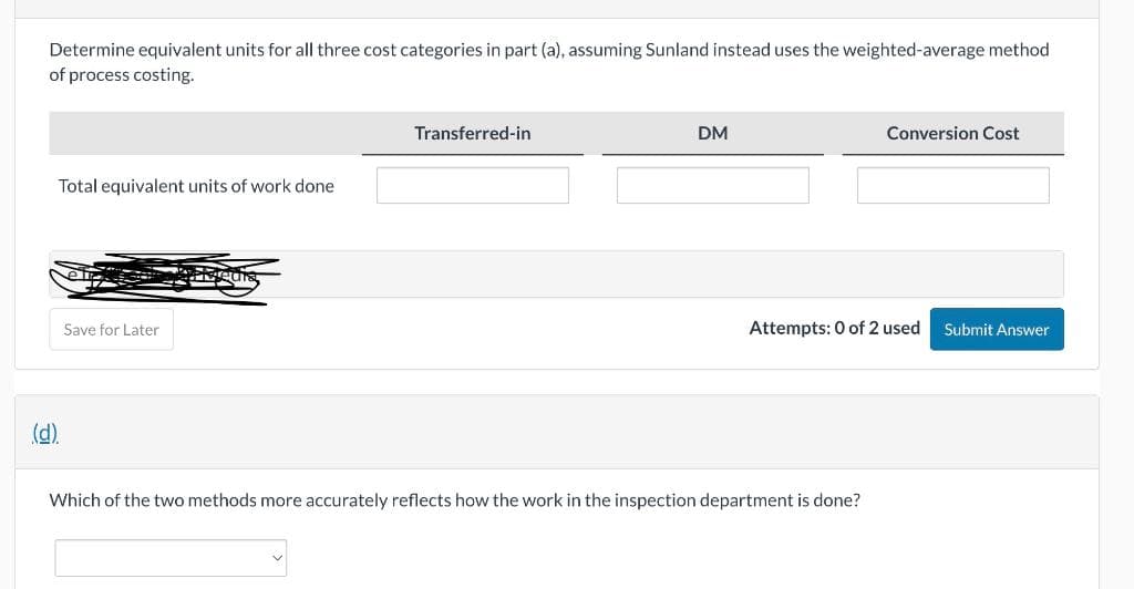 Determine equivalent units for all three cost categories in part (a), assuming Sunland instead uses the weighted-average method.
of process costing.
Total equivalent units of work done
(d).
Save for Later
PRA
Transferred-in
DM
Conversion Cost
Attempts: 0 of 2 used Submit Answer
Which of the two methods more accurately reflects how the work in the inspection department is done?