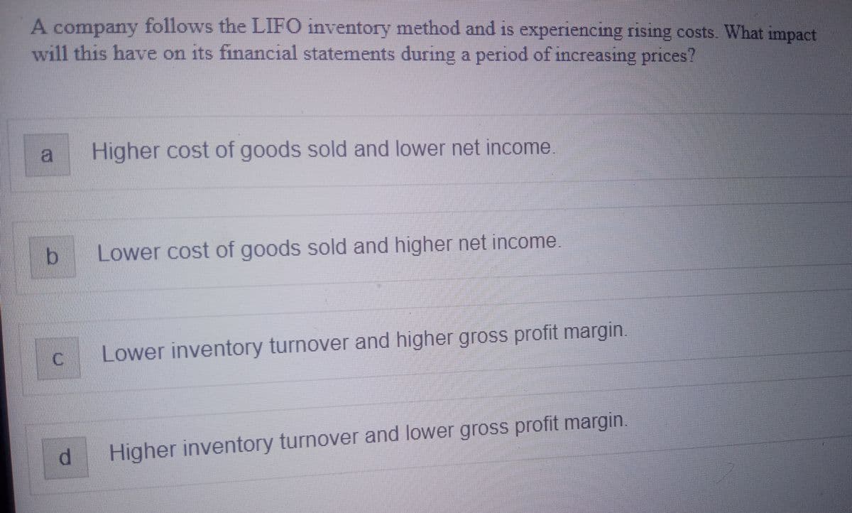 A company follows the LIFO inventory method and is experiencing rising costs. What impact
will this have on its financial statements during a period of increasing prices?
a
b
C
d
Higher cost of goods sold and lower net income
Lower cost of goods sold and higher net income.
Lower inventory turnover and higher gross profit margin.
Higher inventory turnover and lower gross profit margin.