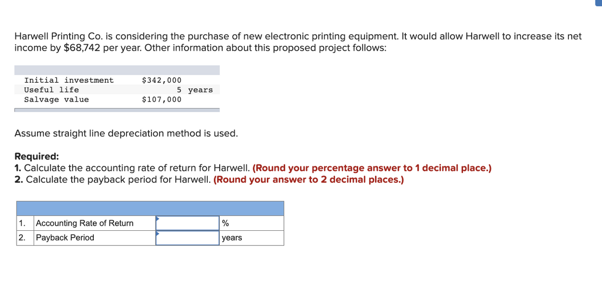 Harwell Printing Co. is considering the purchase of new electronic printing equipment. It would allow Harwell to increase its net
income by $68,742 per year. Other information about this proposed project follows:
Initial investment
Useful life
Salvage value
1.
2.
$342,000
$107,000
Assume straight line depreciation method is used.
Required:
1. Calculate the accounting rate of return for Harwell. (Round your percentage answer to 1 decimal place.)
2. Calculate the payback period for Harwell. (Round your answer to 2 decimal places.)
Accounting Rate of Return
Payback Period
5 years
%
years