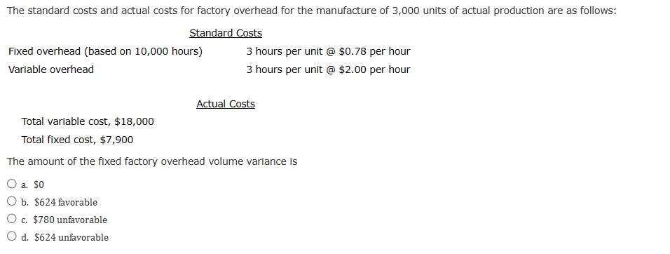 The standard costs and actual costs for factory overhead for the manufacture of 3,000 units of actual production are as follows:
Standard Costs
Fixed overhead (based on 10,000 hours)
Variable overhead
3 hours per unit @ $0.78 per hour
3 hours per unit @ $2.00 per hour
a. $0
b. $624 favorable
O c. $780 unfavorable
O d. $624 unfavorable
Actual Costs
Total variable cost, $18,000
Total fixed cost, $7,900
The amount of the fixed factory overhead volume variance is