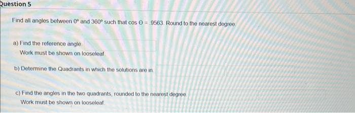 Question 5
Find all angles between 0 and 360° such that cos = 9563. Round to the nearest degree.
a) Find the reference angle
Work must be shown on looseleaf
b) Determine the Quadrants in which the solutions are in
c) Find the angles in the two quadrants, rounded to the nearest degree.
Work must be shown on looseleaf.