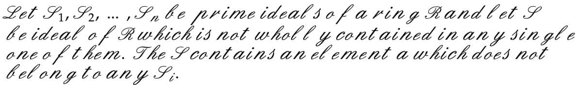 Let S1, S2, ..., S n be prime ideals of a ring Rand let S
be ideal of Rwhich is not wholly contained in any single
one of them. The Scontains an el ement a which does not
belong to any Si.