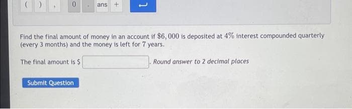 ()
0
ans +
Submit Question
1
Find the final amount of money in an account if $6,000 is deposited at 4% interest compounded quarterly
(every 3 months) and the money is left for 7 years.
The final amount is $
Round answer to 2 decimal places