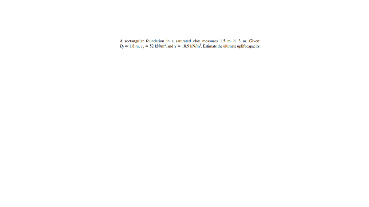 A rectangular foundation in a saturated clay measures 1.5 m × 3 m. Given:
D; = 1.8 m, c, = 52 kN/m², and y = 18.9 kN/m³. Estimate the ultimate uplift capacity.
