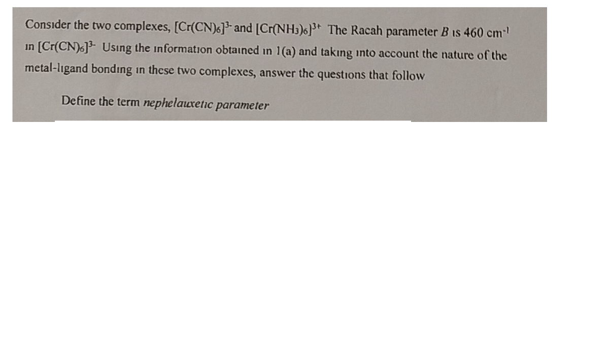 Consider the two complexes, [Cr(CN)6] and [Cr(NH3)6]3* The Racah parameter B is 460 cm
in [Cr(CN)6]3- Usıng the information obtained in 1(a) and takıng into account the nature of the
metal-ligand bonding in these two complexes, answer the questions that follow
Define the term nephelauxetic parameter
